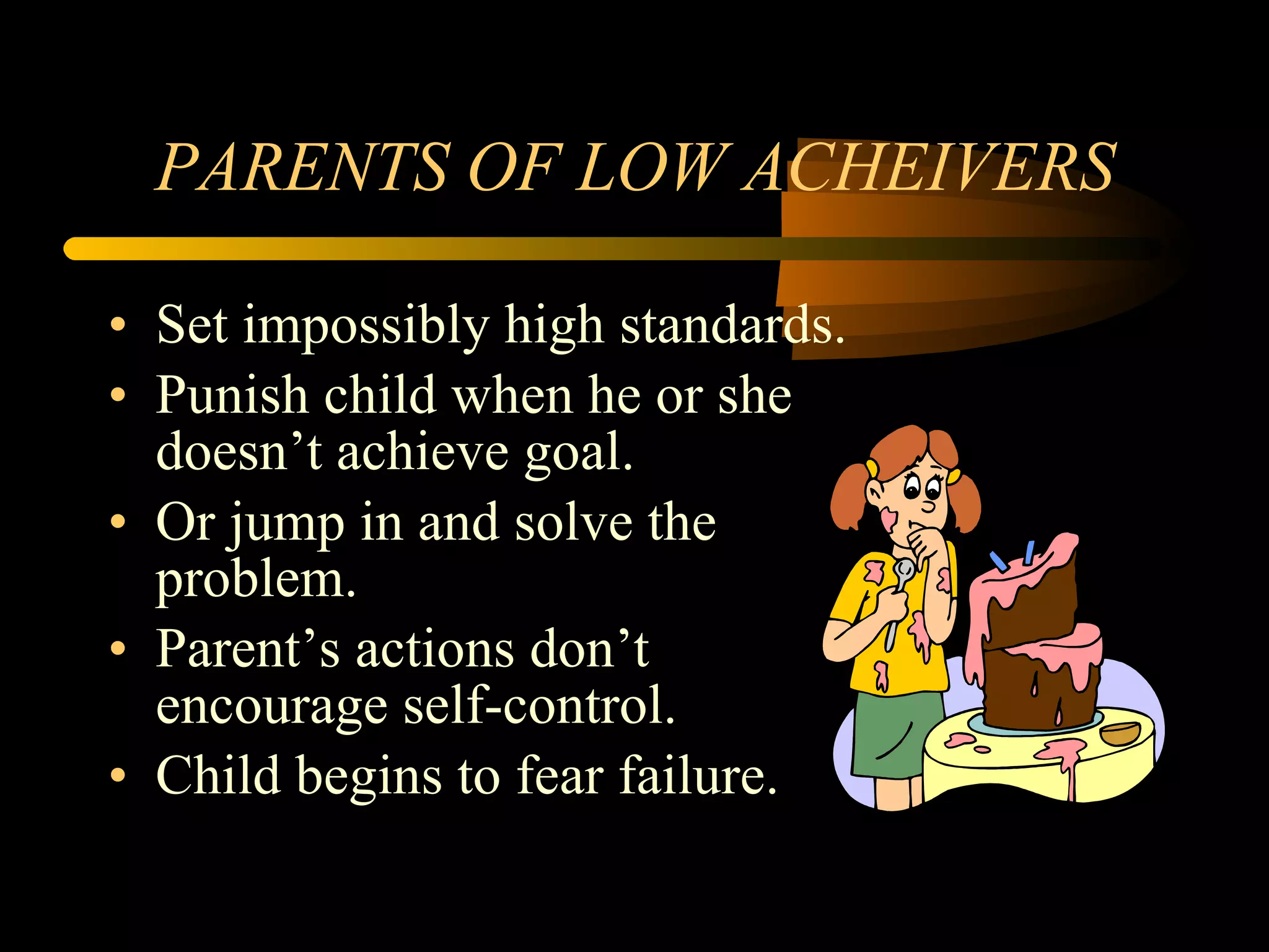 PARENTS OF LOW ACHEIVERS Set impossibly high standards. Punish child when he or she doesn’t achieve goal. Or jump in and solve the problem. Parent’s actions don’t encourage self-control. Child begins to fear failure. 