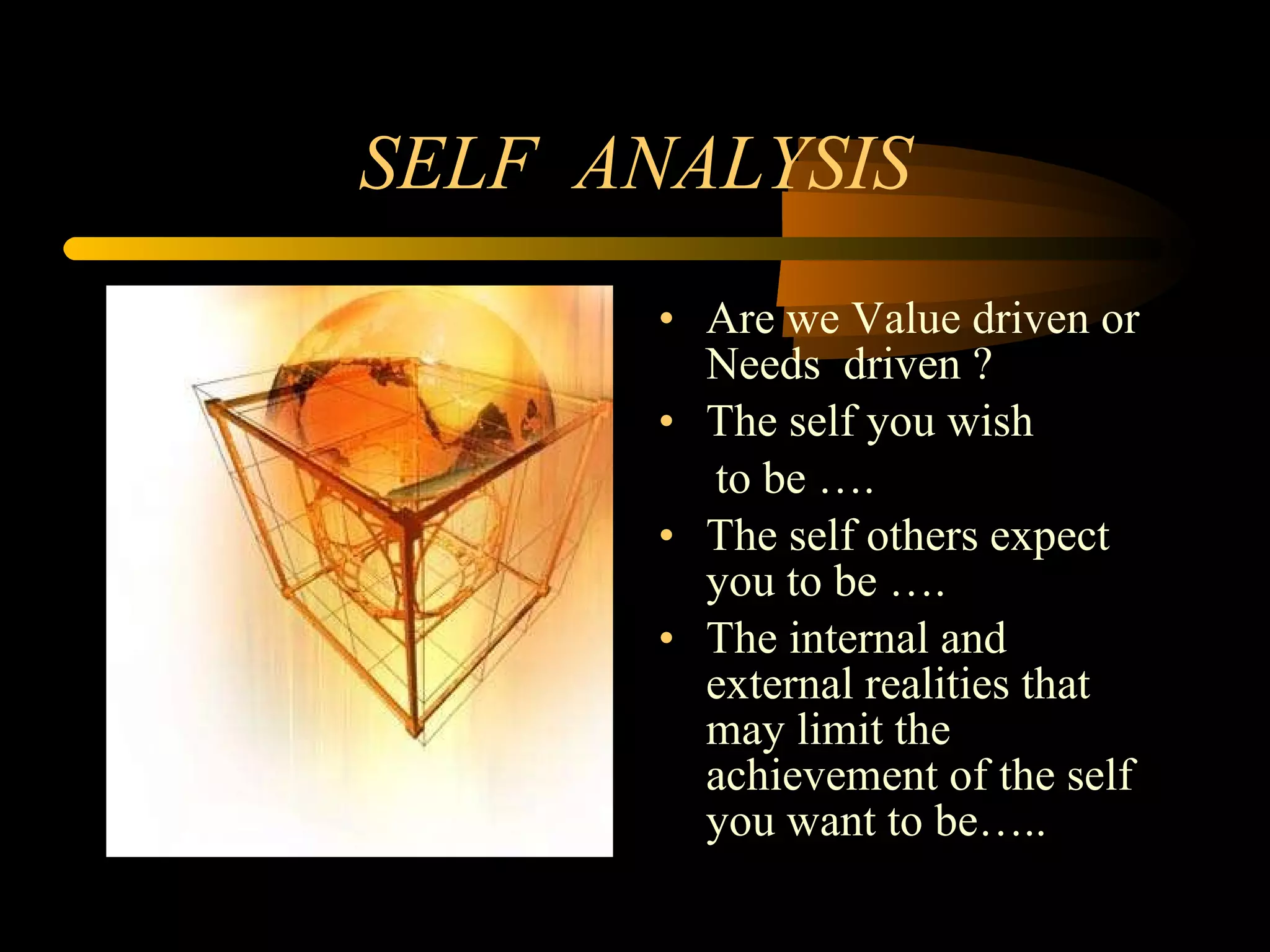 SELF  ANALYSIS Are we Value driven or  Needs  driven ? The self you wish to be …. The self others expect you to be …. The internal and external realities that may limit the achievement of the self  you want to be….. 