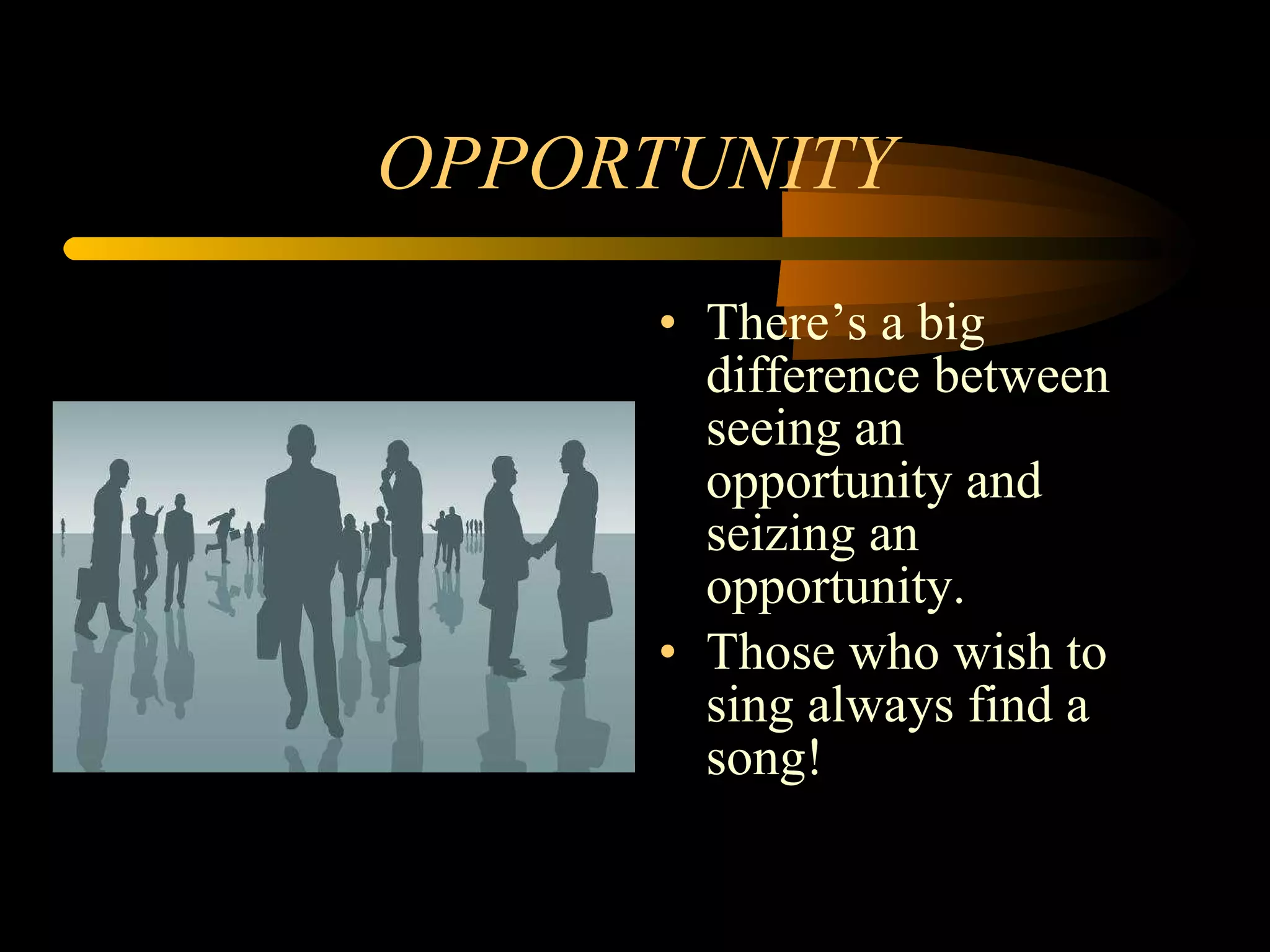 OPPORTUNITY There’s a big difference between seeing an opportunity and seizing an opportunity. Those who wish to sing always find a song! 