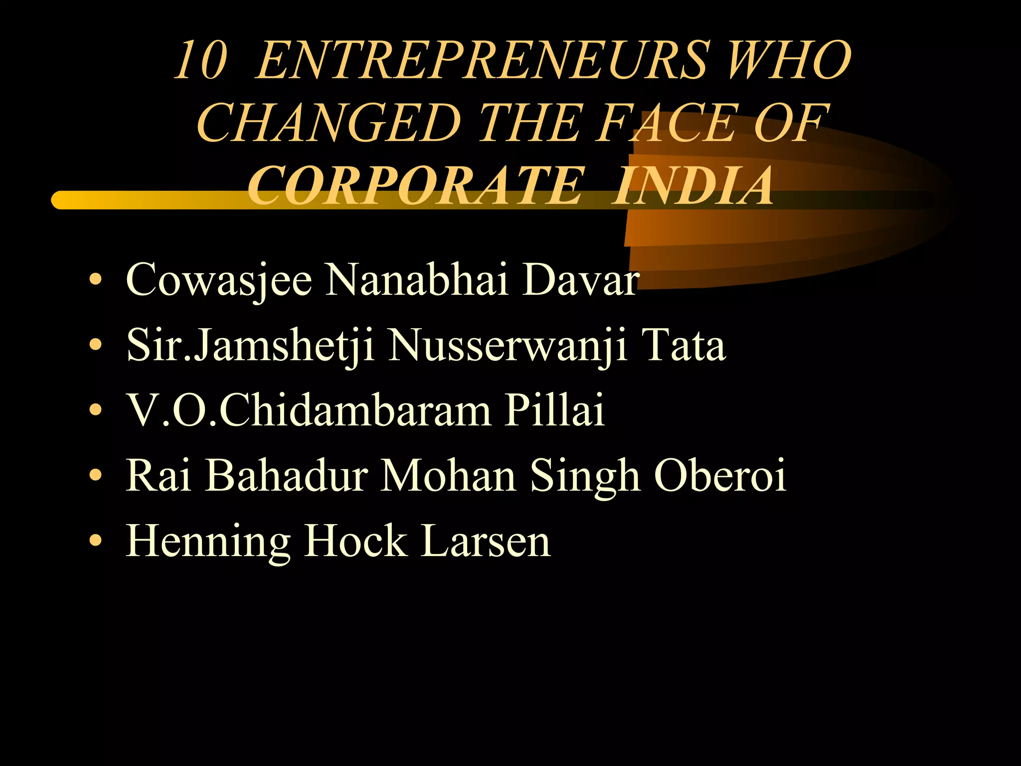 10  ENTREPRENEURS WHO CHANGED THE FACE OF  CORPORATE  INDIA Cowasjee Nanabhai Davar Sir.Jamshetji Nusserwanji Tata V.O.Chidambaram Pillai Rai Bahadur Mohan Singh Oberoi Henning Hock Larsen 
