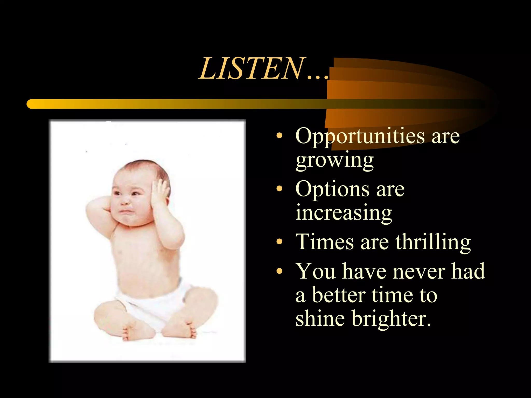 LISTEN… Opportunities are growing Options are increasing Times are thrilling You have never had a better time to shine brighter. 