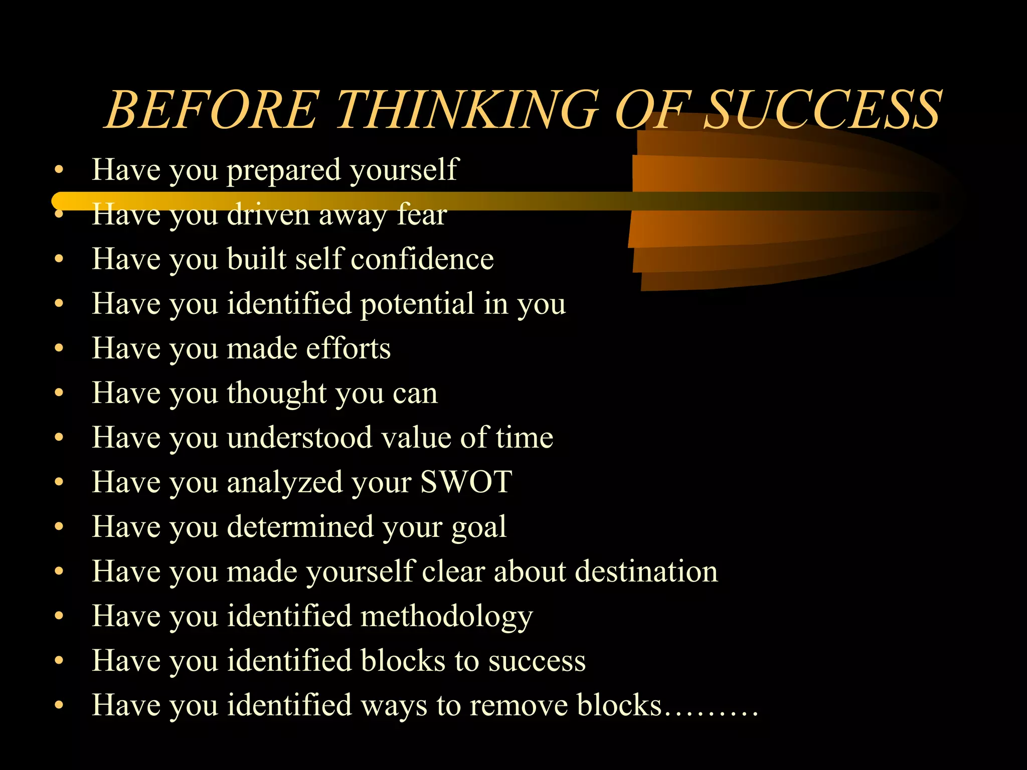 BEFORE THINKING OF SUCCESS Have you prepared yourself Have you driven away fear Have you built self confidence Have you identified potential in you Have you made efforts Have you thought you can Have you understood value of time Have you analyzed your SWOT Have you determined your goal Have you made yourself clear about destination Have you identified methodology Have you identified blocks to success Have you identified ways to remove blocks……… 