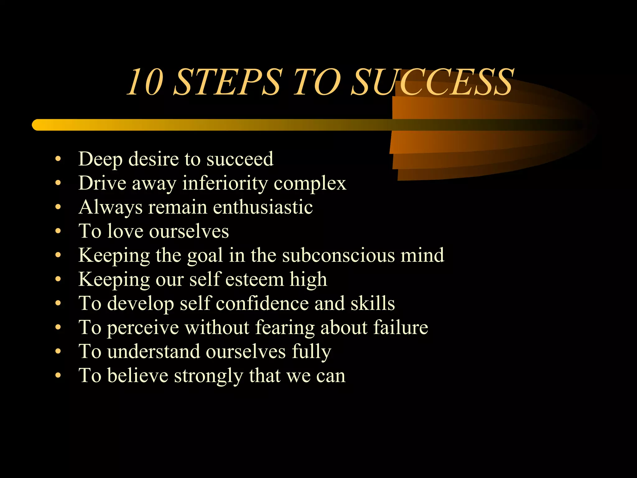 10 STEPS TO SUCCESS Deep desire to succeed Drive away inferiority complex Always remain enthusiastic To love ourselves Keeping the goal in the subconscious mind Keeping our self esteem high To develop self confidence and skills To perceive without fearing about failure To understand ourselves fully To believe strongly that we can 