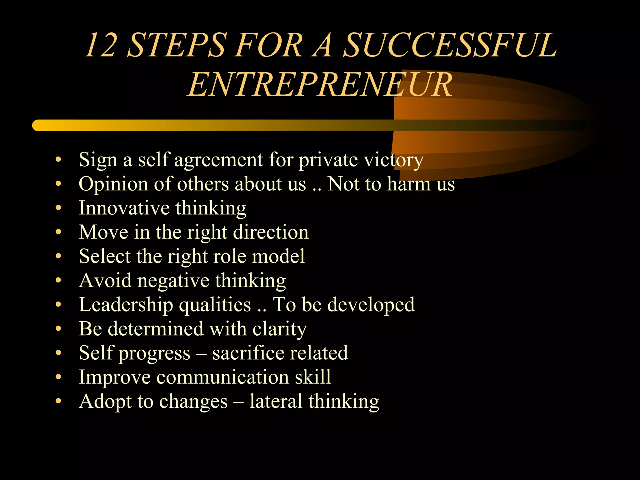 12 STEPS FOR A SUCCESSFUL ENTREPRENEUR Sign a self agreement for private victory Opinion of others about us .. Not to harm us Innovative thinking Move in the right direction Select the right role model Avoid negative thinking Leadership qualities .. To be developed Be determined with clarity Self progress – sacrifice related Improve communication skill Adopt to changes – lateral thinking 