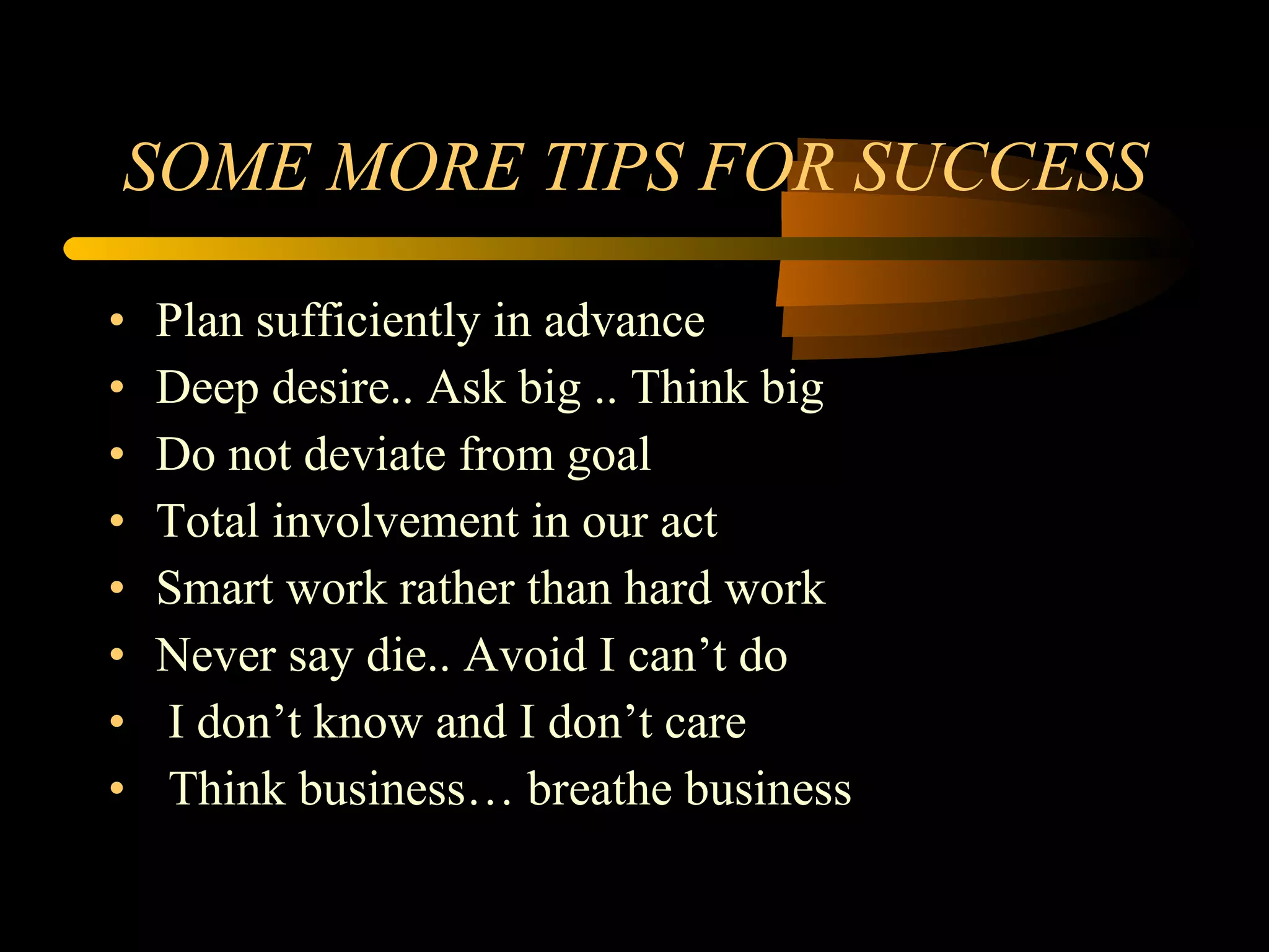 SOME MORE TIPS FOR SUCCESS Plan sufficiently in advance Deep desire.. Ask big .. Think big Do not deviate from goal Total involvement in our act Smart work rather than hard work Never say die.. Avoid I can’t do I don’t know and I don’t care Think business… breathe business 