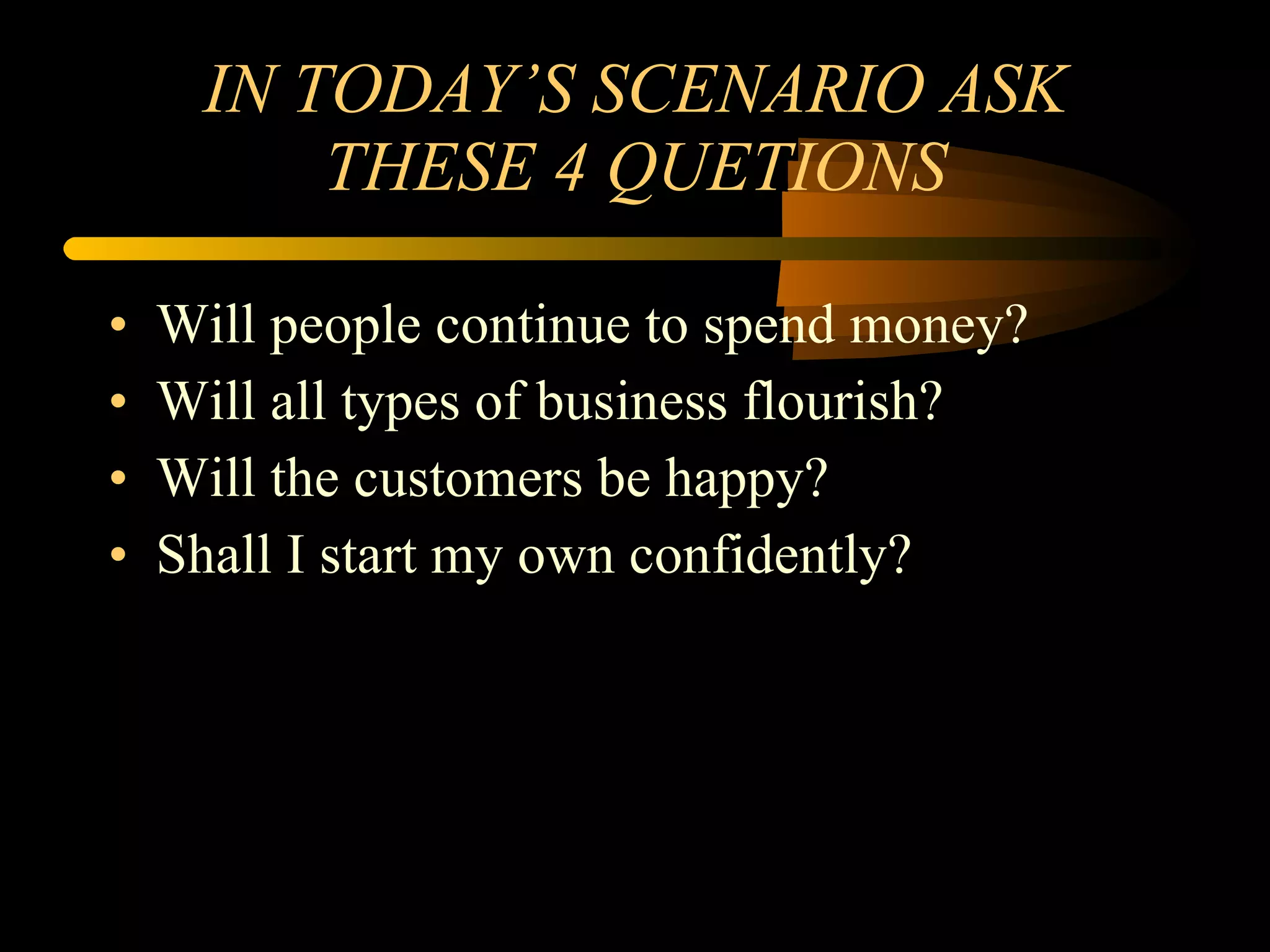 IN TODAY’S SCENARIO ASK THESE 4 QUETIONS Will people continue to spend money?  Will all types of business flourish? Will the customers be happy? Shall I start my own confidently? 