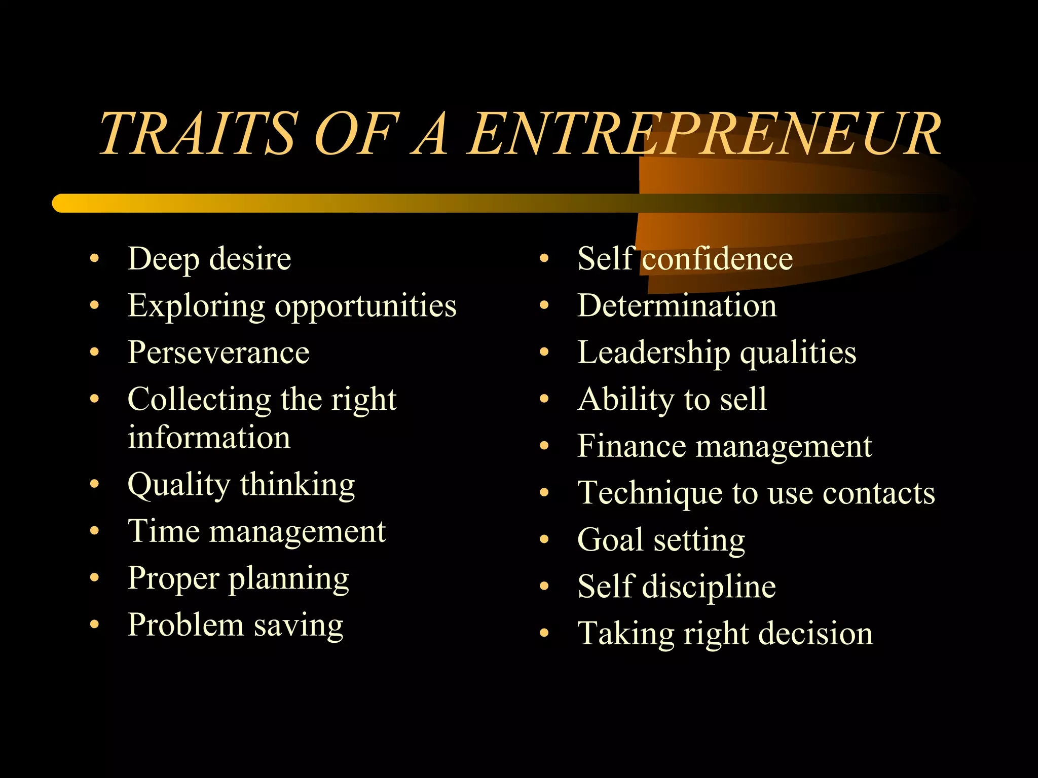TRAITS OF A ENTREPRENEUR Deep desire Exploring opportunities Perseverance Collecting the right information Quality thinking Time management Proper planning Problem saving Self confidence Determination Leadership qualities Ability to sell Finance management Technique to use contacts Goal setting Self discipline Taking right decision 