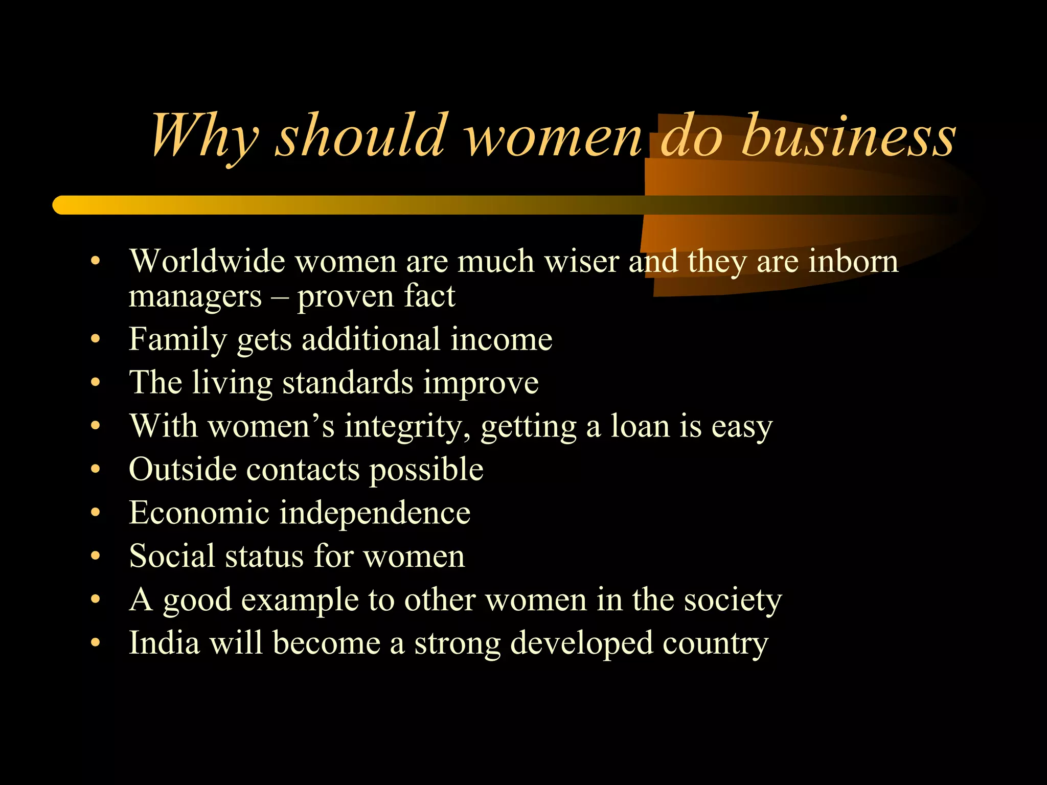 Why should women do business Worldwide women are much wiser and they are inborn managers – proven fact Family gets additional income The living standards improve With women’s integrity, getting a loan is easy Outside contacts possible Economic independence Social status for women A good example to other women in the society India will become a strong developed country 