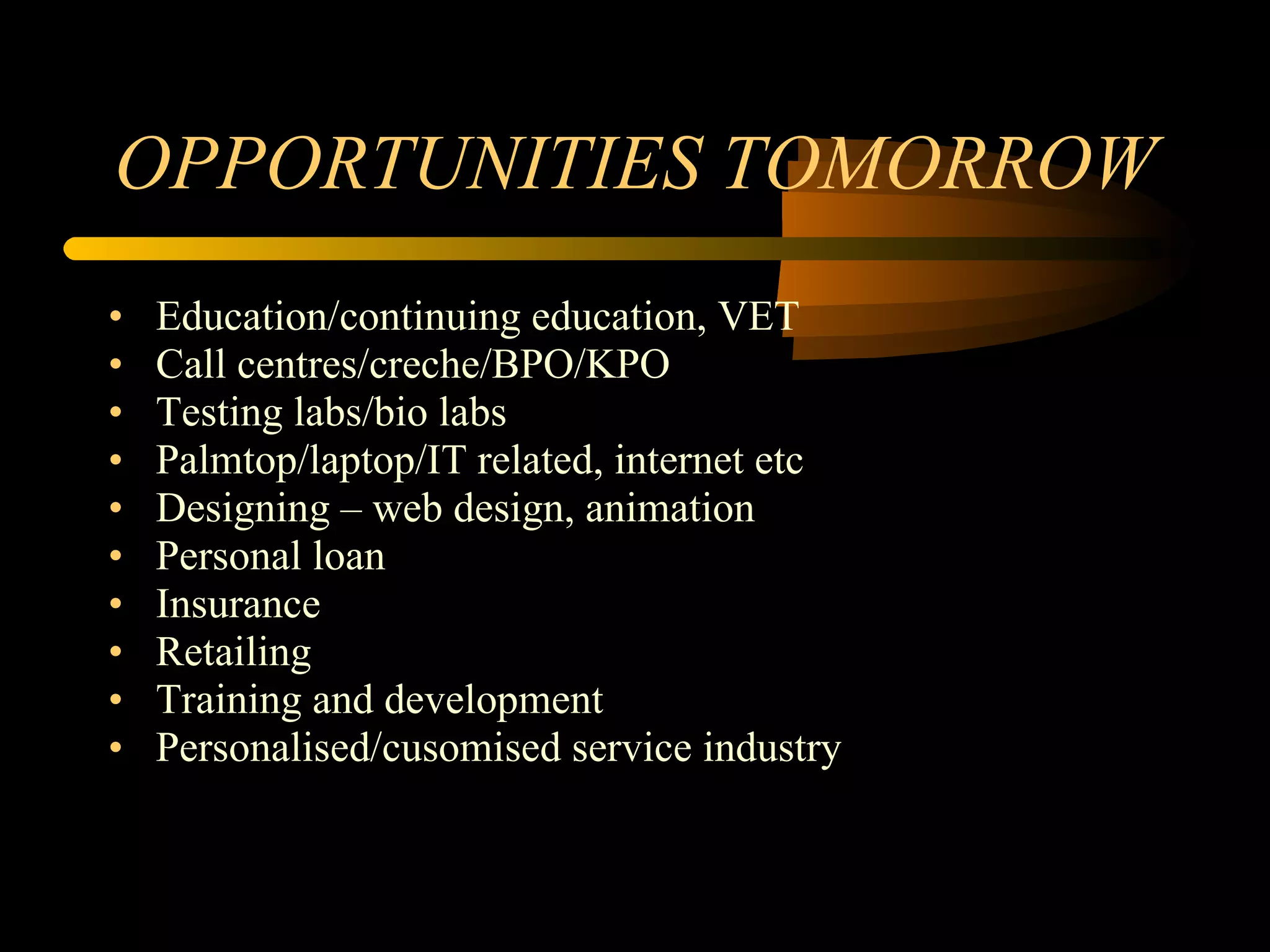 OPPORTUNITIES TOMORROW Education/continuing education, VET Call centres/creche/BPO/KPO Testing labs/bio labs Palmtop/laptop/IT related, internet etc Designing – web design, animation Personal loan Insurance Retailing Training and development Personalised/cusomised service industry 