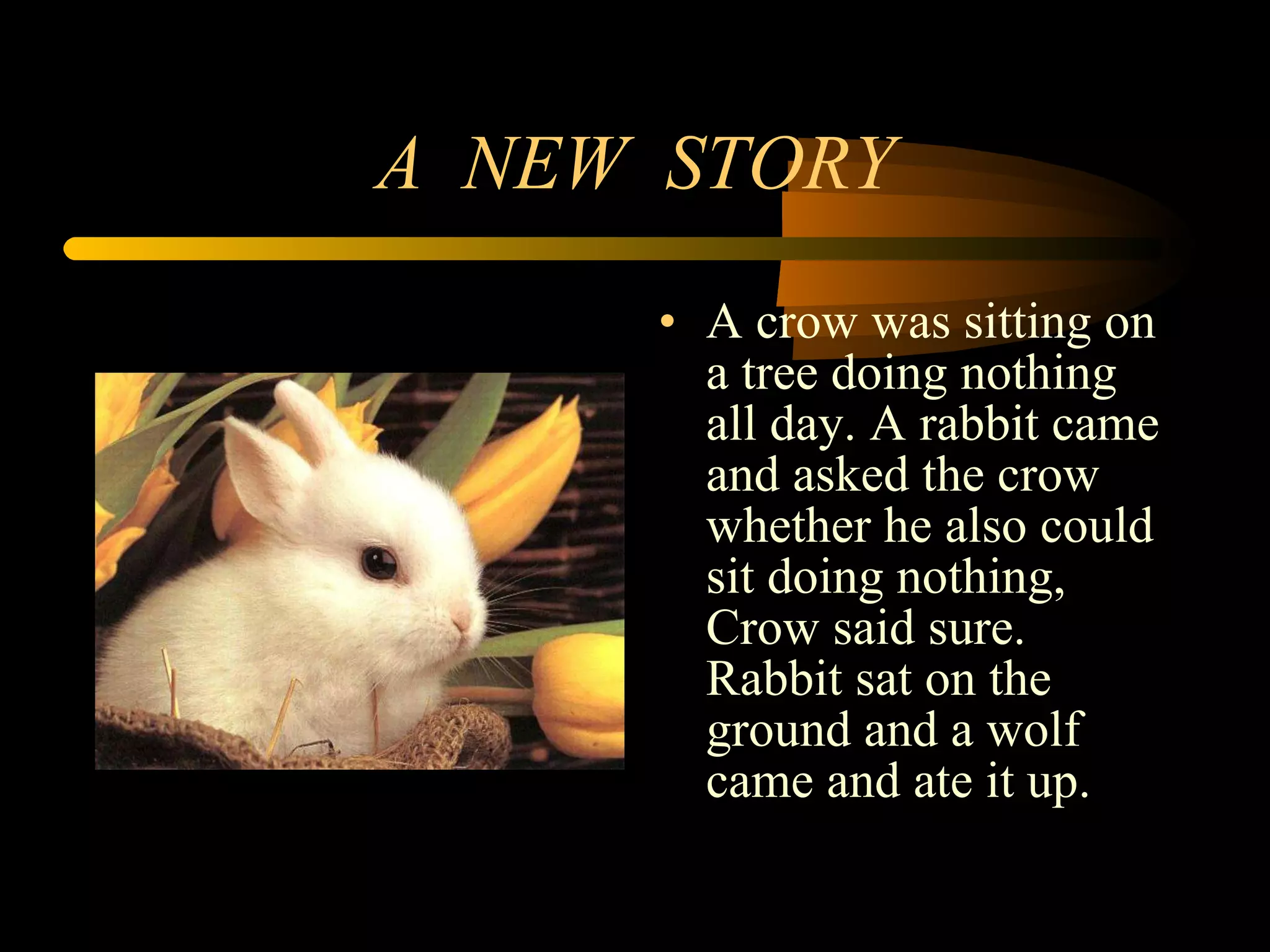 A  NEW  STORY A crow was sitting on a tree doing nothing all day. A rabbit came and asked the crow whether he also could sit doing nothing, Crow said sure. Rabbit sat on the ground and a wolf came and ate it up. 