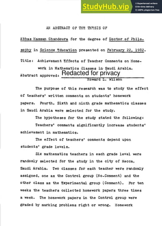 AN ABSTRACT OF THE THESIS OF
Abbas Hassan Ghandoura for the degree of Doctor of Philo-
sophy in Science Education presented on February 22, 1982.
Title: Achievement Effects of Teacher Comments on Home-
work in Mathematics Classes in Saudi Arabia.
Abstract approved: Redacted for privacy
`Howard L. Wilson
The purpose of this research was to study the effect
of teachers' written comments on students' homework
papers. Fourth, Sixth and ninth grade mathematics classes
in Saudi Arabia were selected for the study.
The hypotheses for the study stated the following:
Teachers' comments significantly increase students'
achievement in mathematics.
The effect of teachers' comments depend upon
students' grade levels.
Six mathematics teachers in each grade level were
randomly selected for the study in the city of Mecca,
Saudi Arabia. Two classes for each teacher were randomly
assigned, one as the Control group (No-Comment) and the
other class as the Experimental group (Comment). For ten
weeks the teachers collected homework papers three times
a week. The homework papers in the Control group were
graded by marking problems right or wrong. Homework
 