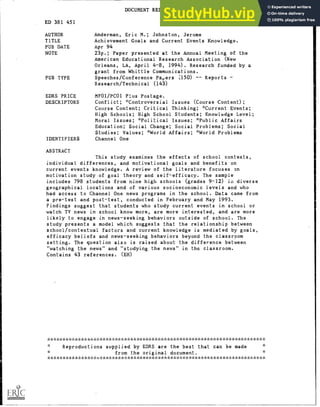 DOCUMENT RESUME
ED 381 451 SO 024 727
AUTHOR Anderman, Eric M.; Johnston, Jerome
TITLE Achievement Goals and Current Events Knowledge.
PUB DATE Apr 94
NOTE 23p.; Paper presented at the Annual Meeting of the
American Educational Research Association (New
Orleans, LA, April 4-8, 1994). Research funded by a
grant from Whittle Communications.
PUB TYPE Speeches/Conference Payers (150) Reports
Research /Technical (143)
EDRS PRICE MF01/PC01 Plus Postage.
DESCRIPTORS Conflict; *Controversial Issues (Course Content);
Course Content; Critical Thinking; Current Events;
High Schools; High School Students; Knowledge Level;
Moral Issues; *Political Issues; *Public Affairs
Education; Social Change; Social Problems; Social
Studies; Values; *World Affairs; *World Problems
IDENTIFIERS Channel One
ABSTRACT
This study examines the effects of school contexts,
individual differences, and motivational goals and benefits on
current events knowledge. A review of the literature focuses on
motivation study of goal theory and self-efficacy. The sample
includes 798 students from nine high schools (grades 9-12) diverse
geographical locations and of various socioeconomic levels and who
had access to Channel One news programs in the school. Data came from
a pre-test and post-test, conducted in February and May 1993.
Findings suggest that students who study current events in school or
watch TV news in school know more, are more interested, and are more
likely to engage in news-seeking behaviors outside of school. The
study presents a model which suggests that the relationship between
school/contextual factors and current knowledge is mediated by goals,
efficacy beliefs and news-seeking behaviors beyond the classroom
setting. The question also is raised about the difference between
"watching the news" and "studying the news" in the classroom.
Contains 43 references. (EH)
***********************************************************************
Reproductions supplied by EDRS are the best that can be made
from the original document.
****************;:*************************7%A;.**************************
 