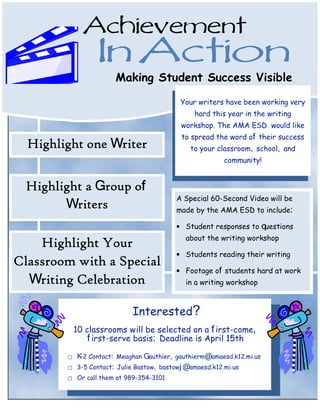 Achievement
                    In Action
                         Making Student Success Visible

                                             Your writers have been working very
                                                 hard this year in the writing
                                             workshop. The AMA ESD would like
                                             to spread the word of their success
  Highlight one Writer                          to your classroom, school, and
                                                          community!


  Highlight a Group of
                                            A Special 60-Second Video will be
        Writers                             made by the AMA ESD to include:

                                            • Student responses to questions
                                              about the writing workshop
    Highlight Your
                                            • Students reading their writing
Classroom with a Special
                                            • Footage of students hard at work
  Writing Celebration                         in a writing workshop



                              Interested?
             10 classrooms w ill be selected on a f irst-come,
                 f irst-serve basis: Deadline is April 15th
         ⃞   K 2 Contact: Meaghan Gauthier, gauthierm@amaesd.k12.mi.us
              -
         ⃞   3-5 Contact: Julie Bastow, bastowj @amaesd.k12.mi.us
         ⃞   Or call them at 989-354-3101
 