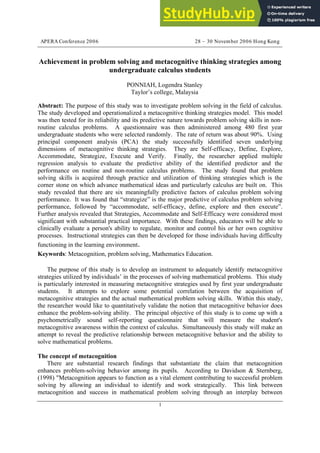 APERA Conference 2006 28 – 30 November 2006 Hong Kong
1
Achievement in problem solving and metacognitive thinking strategies among
undergraduate calculus students
PONNIAH, Logendra Stanley
Taylor’s college, Malaysia
Abstract: The purpose of this study was to investigate problem solving in the field of calculus.
The study developed and operationalized a metacognitive thinking strategies model. This model
was then tested for its reliability and its predictive nature towards problem solving skills in non-
routine calculus problems. A questionnaire was then administered among 480 first year
undergraduate students who were selected randomly. The rate of return was about 90%. Using
principal component analysis (PCA) the study successfully identified seven underlying
dimensions of metacognitive thinking strategies. They are Self-efficacy, Define, Explore,
Accommodate, Strategize, Execute and Verify. Finally, the researcher applied multiple
regression analysis to evaluate the predictive ability of the identified predictor and the
performance on routine and non-routine calculus problems. The study found that problem
solving skills is acquired through practice and utilization of thinking strategies which is the
corner stone on which advance mathematical ideas and particularly calculus are built on. This
study revealed that there are six meaningfully predictive factors of calculus problem solving
performance. It was found that “strategize” is the major predictive of calculus problem solving
performance, followed by “accommodate, self-efficacy, define, explore and then execute”.
Further analysis revealed that Strategies, Accommodate and Self-Efficacy were considered most
significant with substantial practical importance. With these findings, educators will be able to
clinically evaluate a person's ability to regulate, monitor and control his or her own cognitive
processes. Instructional strategies can then be developed for those individuals having difficulty
functioning in the learning environment.
Keywords: Metacognition, problem solving, Mathematics Education.
The purpose of this study is to develop an instrument to adequately identify metacognitive
strategies utilized by individuals’ in the processes of solving mathematical problems. This study
is particularly interested in measuring metacognitive strategies used by first year undergraduate
students. It attempts to explore some potential correlation between the acquisition of
metacognitive strategies and the actual mathematical problem solving skills. Within this study,
the researcher would like to quantitatively validate the notion that metacognitive behavior does
enhance the problem-solving ability. The principal objective of this study is to come up with a
psychometrically sound self-reporting questionnaire that will measure the student's
metacognitive awareness within the context of calculus. Simultaneously this study will make an
attempt to reveal the predictive relationship between metacognitive behavior and the ability to
solve mathematical problems.
The concept of metacognition
There are substantial research findings that substantiate the claim that metacognition
enhances problem-solving behavior among its pupils. According to Davidson & Sternberg,
(1998) "Metacognition appears to function as a vital element contributing to successful problem
solving by allowing an individual to identify and work strategically. This link between
metacognition and success in mathematical problem solving through an interplay between
 