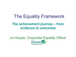 The Equality Framework The achievement journey – from evidence to outcomes Jo Hooper, Corporate Equality Officer 