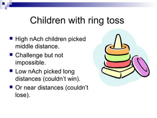 Children with ring toss
   High nAch children picked
    middle distance.
   Challenge but not
    impossible.
   Low nAch picked long
    distances (couldn’t win).
   Or near distances (couldn’t
    lose).
 