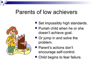 Parents of low achievers
          Set impossibly high standards.
          Punish child when he or she
           doesn’t achieve goal.
          Or jump in and solve the
           problem.
          Parent’s actions don’t
           encourage self-control.
          Child begins to fear failure.
 