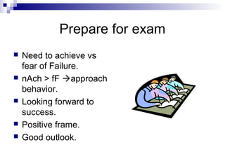 Prepare for exam
   Need to achieve vs
    fear of Failure.
   nAch > fF approach
    behavior.
   Looking forward to
    success.
   Positive frame.
   Good outlook.
 
