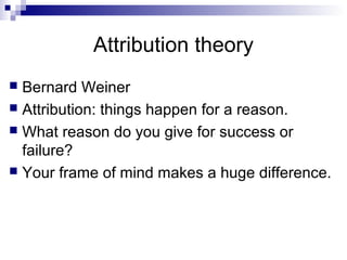 Attribution theory
 Bernard Weiner
 Attribution: things happen for a reason.
 What reason do you give for success or
  failure?
 Your frame of mind makes a huge difference.
 