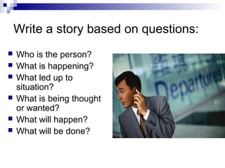 Write a story based on questions:
   Who is the person?
   What is happening?
   What led up to
    situation?
   What is being thought
    or wanted?
   What will happen?
   What will be done?
 
