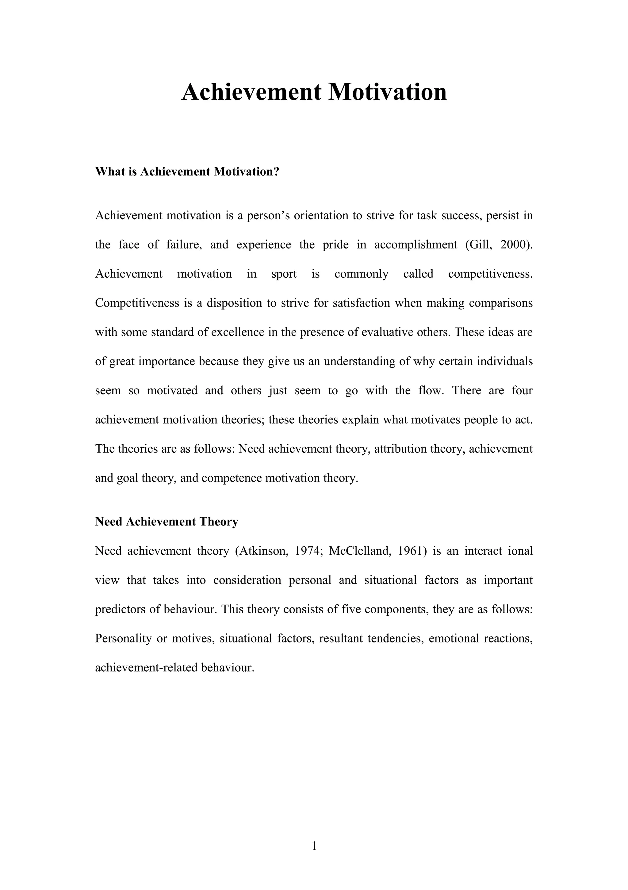 Achievement Motivation
What is Achievement Motivation?
Achievement motivation is a person’s orientation to strive for task success, persist in
the face of failure, and experience the pride in accomplishment (Gill, 2000).
Achievement motivation in sport is commonly called competitiveness.
Competitiveness is a disposition to strive for satisfaction when making comparisons
with some standard of excellence in the presence of evaluative others. These ideas are
of great importance because they give us an understanding of why certain individuals
seem so motivated and others just seem to go with the flow. There are four
achievement motivation theories; these theories explain what motivates people to act.
The theories are as follows: Need achievement theory, attribution theory, achievement
and goal theory, and competence motivation theory.
Need Achievement Theory
Need achievement theory (Atkinson, 1974; McClelland, 1961) is an interact ional
view that takes into consideration personal and situational factors as important
predictors of behaviour. This theory consists of five components, they are as follows:
Personality or motives, situational factors, resultant tendencies, emotional reactions,
achievement-related behaviour.
1
 