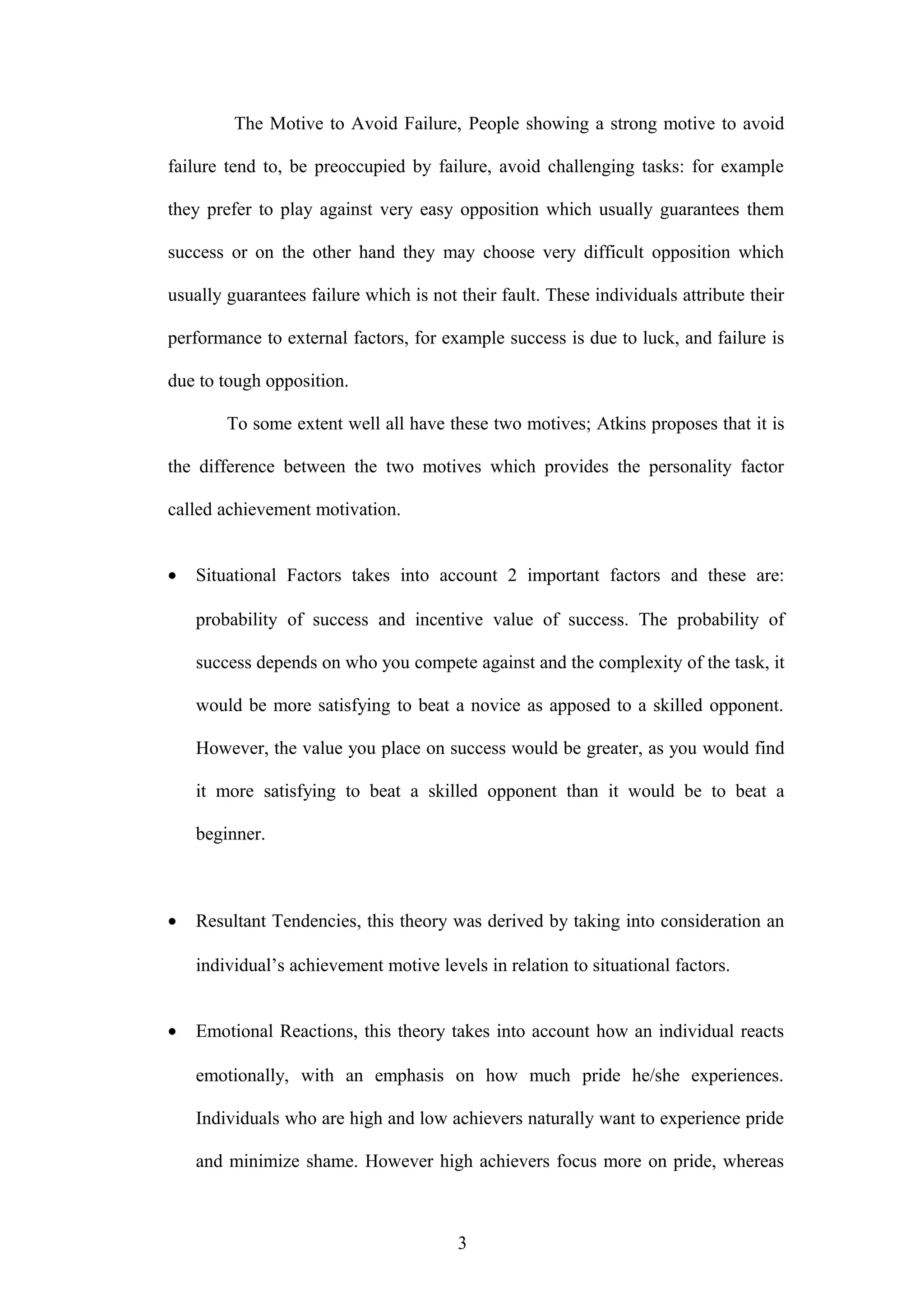 The Motive to Avoid Failure, People showing a strong motive to avoid
failure tend to, be preoccupied by failure, avoid challenging tasks: for example
they prefer to play against very easy opposition which usually guarantees them
success or on the other hand they may choose very difficult opposition which
usually guarantees failure which is not their fault. These individuals attribute their
performance to external factors, for example success is due to luck, and failure is
due to tough opposition.
To some extent well all have these two motives; Atkins proposes that it is
the difference between the two motives which provides the personality factor
called achievement motivation.
• Situational Factors takes into account 2 important factors and these are:
probability of success and incentive value of success. The probability of
success depends on who you compete against and the complexity of the task, it
would be more satisfying to beat a novice as apposed to a skilled opponent.
However, the value you place on success would be greater, as you would find
it more satisfying to beat a skilled opponent than it would be to beat a
beginner.
• Resultant Tendencies, this theory was derived by taking into consideration an
individual’s achievement motive levels in relation to situational factors.
• Emotional Reactions, this theory takes into account how an individual reacts
emotionally, with an emphasis on how much pride he/she experiences.
Individuals who are high and low achievers naturally want to experience pride
and minimize shame. However high achievers focus more on pride, whereas
3
 
