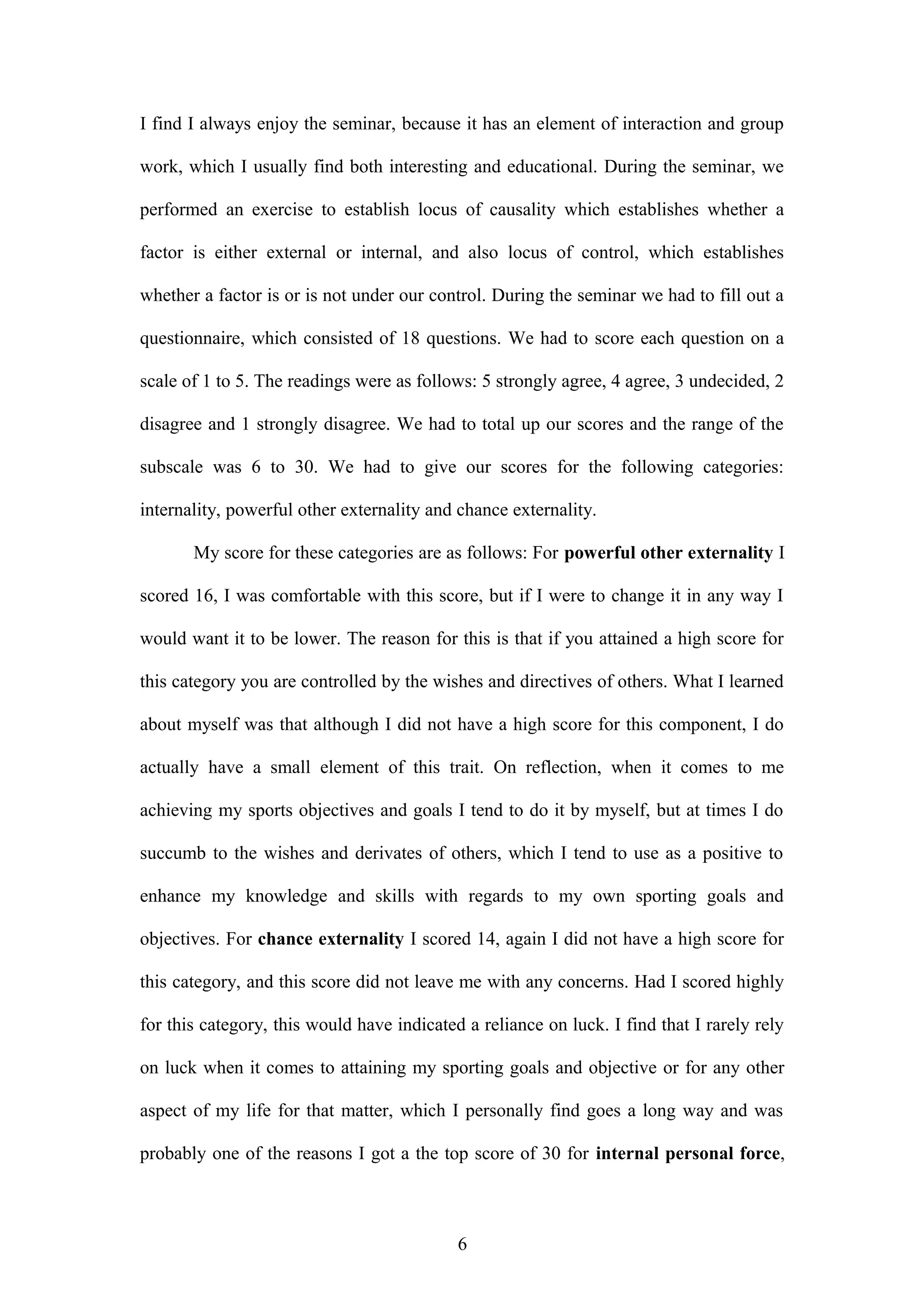 I find I always enjoy the seminar, because it has an element of interaction and group
work, which I usually find both interesting and educational. During the seminar, we
performed an exercise to establish locus of causality which establishes whether a
factor is either external or internal, and also locus of control, which establishes
whether a factor is or is not under our control. During the seminar we had to fill out a
questionnaire, which consisted of 18 questions. We had to score each question on a
scale of 1 to 5. The readings were as follows: 5 strongly agree, 4 agree, 3 undecided, 2
disagree and 1 strongly disagree. We had to total up our scores and the range of the
subscale was 6 to 30. We had to give our scores for the following categories:
internality, powerful other externality and chance externality.
My score for these categories are as follows: For powerful other externality I
scored 16, I was comfortable with this score, but if I were to change it in any way I
would want it to be lower. The reason for this is that if you attained a high score for
this category you are controlled by the wishes and directives of others. What I learned
about myself was that although I did not have a high score for this component, I do
actually have a small element of this trait. On reflection, when it comes to me
achieving my sports objectives and goals I tend to do it by myself, but at times I do
succumb to the wishes and derivates of others, which I tend to use as a positive to
enhance my knowledge and skills with regards to my own sporting goals and
objectives. For chance externality I scored 14, again I did not have a high score for
this category, and this score did not leave me with any concerns. Had I scored highly
for this category, this would have indicated a reliance on luck. I find that I rarely rely
on luck when it comes to attaining my sporting goals and objective or for any other
aspect of my life for that matter, which I personally find goes a long way and was
probably one of the reasons I got a the top score of 30 for internal personal force,
6
 