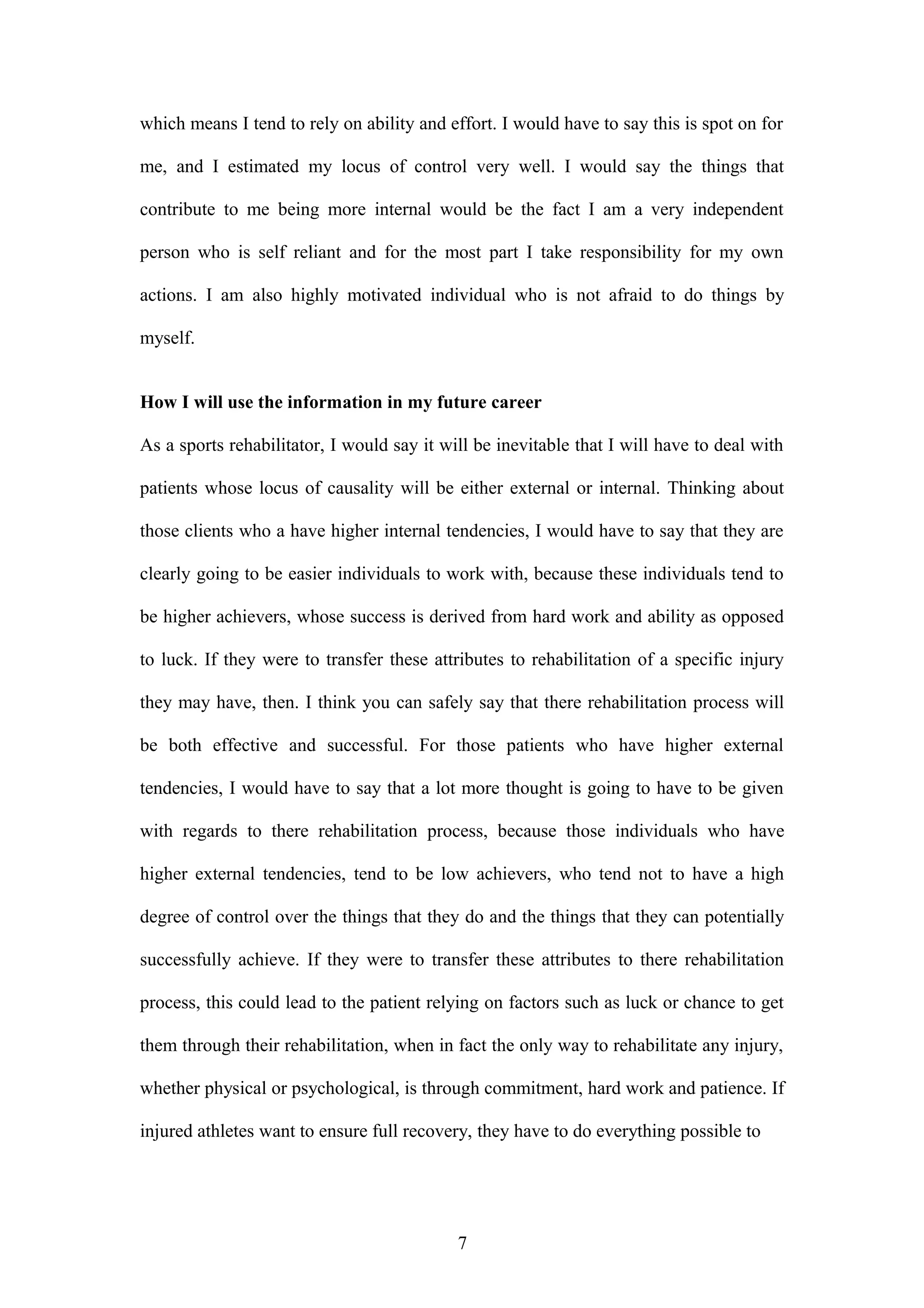 which means I tend to rely on ability and effort. I would have to say this is spot on for
me, and I estimated my locus of control very well. I would say the things that
contribute to me being more internal would be the fact I am a very independent
person who is self reliant and for the most part I take responsibility for my own
actions. I am also highly motivated individual who is not afraid to do things by
myself.
How I will use the information in my future career
As a sports rehabilitator, I would say it will be inevitable that I will have to deal with
patients whose locus of causality will be either external or internal. Thinking about
those clients who a have higher internal tendencies, I would have to say that they are
clearly going to be easier individuals to work with, because these individuals tend to
be higher achievers, whose success is derived from hard work and ability as opposed
to luck. If they were to transfer these attributes to rehabilitation of a specific injury
they may have, then. I think you can safely say that there rehabilitation process will
be both effective and successful. For those patients who have higher external
tendencies, I would have to say that a lot more thought is going to have to be given
with regards to there rehabilitation process, because those individuals who have
higher external tendencies, tend to be low achievers, who tend not to have a high
degree of control over the things that they do and the things that they can potentially
successfully achieve. If they were to transfer these attributes to there rehabilitation
process, this could lead to the patient relying on factors such as luck or chance to get
them through their rehabilitation, when in fact the only way to rehabilitate any injury,
whether physical or psychological, is through commitment, hard work and patience. If
injured athletes want to ensure full recovery, they have to do everything possible to
7
 