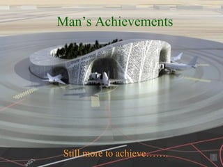 Man’s Achievements Still more to achieve……. 