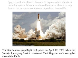 The first human spaceflight took place on April 12, 1961 when the Vostok 1 carrying Soviet cosmonaut Yuri Gagarin made one orbit around the Earth Space travel has allowed humans to explore other planets in our solar system. It has also allowed humans a chance to step foot on the moon – a notion once considered impossible. 