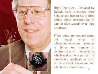 High-fibre diet ... invented by Donald Keck (Pictured), Peter Schultz and Robert Muir, fibre optics allow transmission of data at high speeds over long distances. Fibre optics are now replacing old metal wires in telecommunications systems as fibres are immune to electromagnetic inter-fence which makes them perfect for data-heavy applications such as the internet, television, and telephone connections. 
