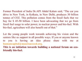 Former President of India Dr.APJ Abdul Kalam said, “The car you drive in New York, in Kolkata, in New Delhi, produces 30 billion tonnes of CO2. This pollution comes from the fossil fuels that we buy for $ 45-50 billion. I have been advocating that we go from fossil fuel usage to solar power, to nuclear power and bio-fuel. With bio-fuel, agriculture will also benefit out of that.” Let the young people work towards achieving his vision and the seniors like us support in all possible ways. If you or anyone known to you is having an idea please share with me at   humancapital@man2succeed.org.  This is an initiation towards building a national forum on eco-friendly bio-fuel.  