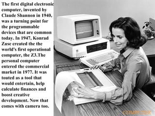 The first digital electronic computer, invented by Claude Shannon in 1940, was a turning point for the programmable devices that are common today. In 1947, Konrad Zuse created the the world's first operational computer, the Z3.The personal computer entered the commercial market in 1977. It was touted as a tool that would entertain, help calculate finances and boost creative development. Now that comes with camera too. COMPUTER 