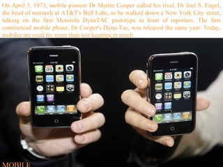 On April 3, 1973, mobile pioneer Dr Martin Cooper called his rival, Dr Joel S. Engel, the head of research at AT&T's Bell Labs, as he walked down a New York City street, talking on the first Motorola DynaTAC prototype in front of reporters. The first commercial mobile phone, Dr Cooper's Dyna-Tac, was released the same year. Today, mobiles are used for more than just keeping in touch. MOBILE 