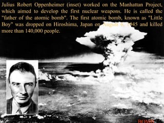 Julius Robert Oppenheimer (inset) worked on the Manhattan Project, which aimed to develop the first nuclear weapons. He is called the "father of the atomic bomb". The first atomic bomb, known as "Little Boy" was dropped on Hiroshima, Japan on August 6, 1945 and killed more than 140,000 people. BOMB 