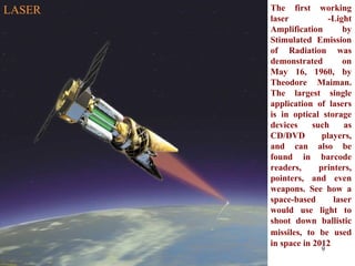 The first working laser -Light Amplification by Stimulated Emission of Radiation was demonstrated on May 16, 1960, by Theodore Maiman. The largest single application of lasers is in optical storage devices such as CD/DVD players, and can also be found in barcode readers, printers, pointers, and even weapons. See how a space-based laser would use light to shoot down ballistic missiles, to be used   in space in 2012 LASER 