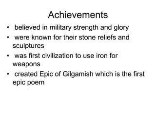 Achievements
• believed in military strength and glory
• were known for their stone reliefs and
sculptures
• was first civilization to use iron for
weapons
• created Epic of Gilgamish which is the first
epic poem
 