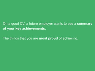 On a good CV, a future employer wants to see a summary of
your key achievements.
The things that you are most proud of achieving.
 