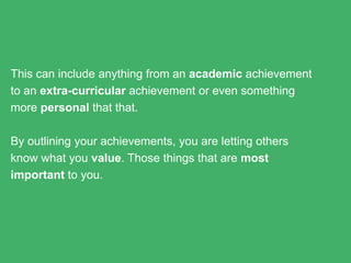 This can include anything from an academic achievement to an
extra-curricular achievement or even something more
personal that that.
By outlining your achievements, you are letting others know
what you value. Those things that are most important to you.
 