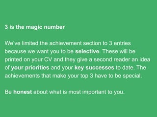 3 is the magic number
We’ve limited the achievement section to 3 entries because we
want you to be selective. These will be printed on your CV and
they give a second reader an idea of your priorities and your
key successes to date. The achievements that make your top
3 have to be special.
Be honest about what is most important to you.
 