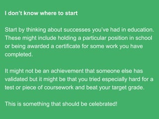 I just don’t know where to start
Start by thinking about successes you’ve had in education.
These might include holding a particular position in school or
being awarded a certificate for some work you have completed.
It might not be an achievement that someone else has validated
but it might be that you tried especially hard for a test or piece of
coursework and beat your target grade.
This is something that should be celebrated!
 