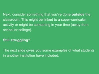 Next, consider something that you’ve done outside the
classroom. This might be linked to a super-curricular activity or
might be something in your time (away from school or college).
Still struggling?
The next slide gives you some examples of what students in
another institution have included.
 