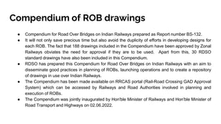 Compendium of ROB drawings
● Compendium for Road Over Bridges on Indian Railways prepared as Report number BS-132.
● It will not only save precious time but also avoid the duplicity of efforts in developing designs for
each ROB. The fact that 188 drawings included in the Compendium have been approved by Zonal
Railways obviates the need for approval if they are to be used. Apart from this, 30 RDSO
standard drawings have also been included in this Compendium.
● RDSO has prepared this Compendium for Road Over Bridges on Indian Railways with an aim to
disseminate good practices in planning of ROBs, launching operations and to create a repository
of drawings in use over Indian Railways.
● The Compendium has been made available on RRCAS portal (Rail-Road Crossing GAD Approval
System) which can be accessed by Railways and Road Authorities involved in planning and
execution of ROBs.
● The Compendium was jointly inaugurated by Hon'ble Minister of Railways and Hon'ble Minister of
Road Transport and Highways on 02.06.2022.
 