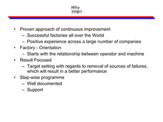 Why TPM? Proven approach of continuous improvement Successful factories all over the World Positive experience across a large number of companies Factory - Orientation Starts with the relationship between operator and machine Result Focused Target setting with regards to removal of sources of failures, which will result in a better performance Step-wise programme Well documented Support 