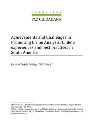  
	
	
	
	
	
Achievements	and	Challenges	in	
Promoting	Crime	Analysis:	Chile’	s	
experiences	and	best	practices	in	
South	America1	
 
Patricio Tudela Poblete (Ph.D./Ms.)2
                                                            
1	Presented	at	XXII	Conferencia	de	la	International	Association	of	Crime	Analysts,	Nevada,	
September	10	–	14,	2012. 
2	Ph.D.	in	Anthropology	(Germany)	and	Master	in	Safety	Management	(Spain).	Director	of	
Analysis	 and	 Studies	 of	 Paz	 Ciudadana	 Foundation.	 Email:	 ptudela@pazciudadana.cl	 y	
ptudela3@yahoo.es	
 
 