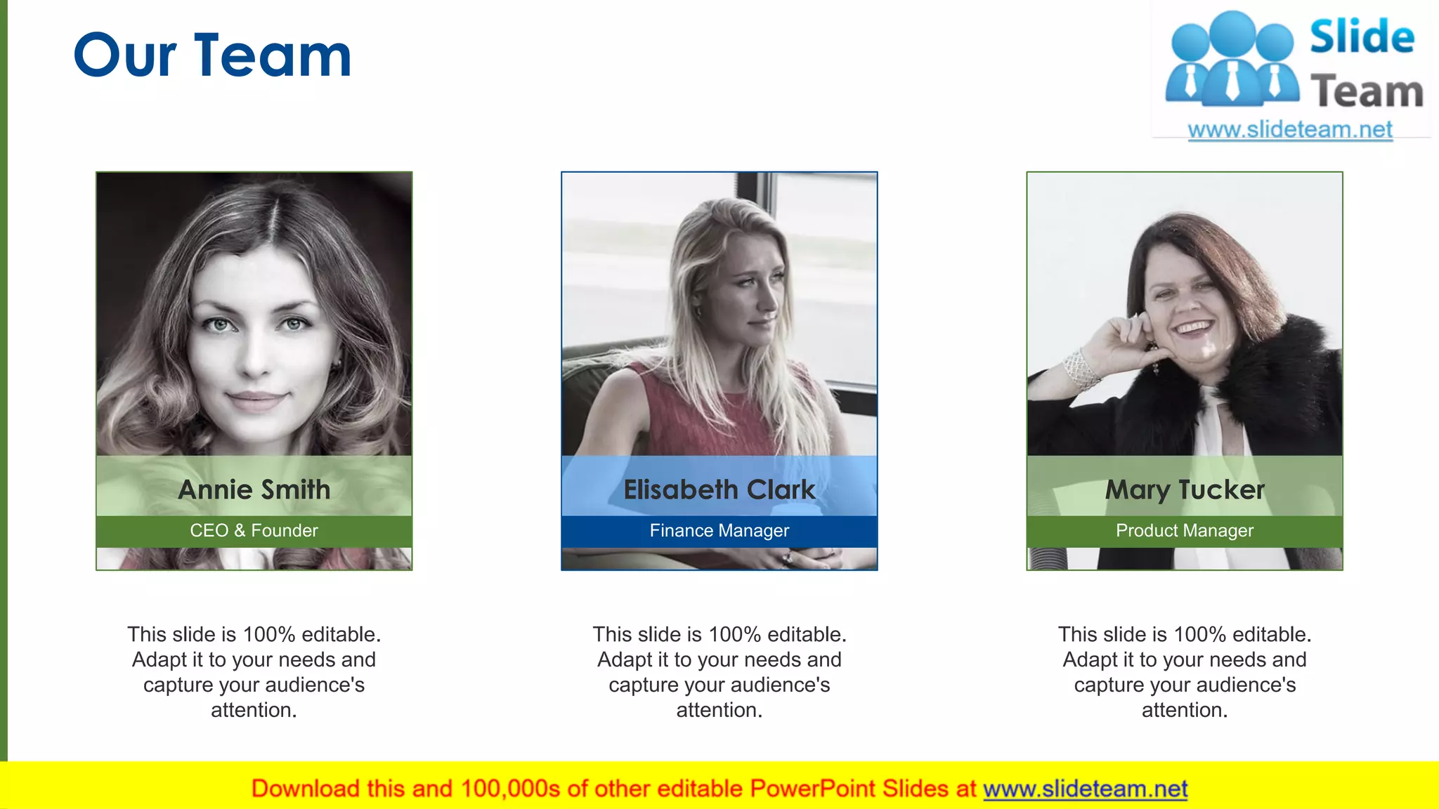 Our Team
10
This slide is 100% editable.
Adapt it to your needs and
capture your audience's
attention.
Annie Smith
CEO & Founder
This slide is 100% editable.
Adapt it to your needs and
capture your audience's
attention.
Elisabeth Clark
Finance Manager
This slide is 100% editable.
Adapt it to your needs and
capture your audience's
attention.
Mary Tucker
Product Manager
 