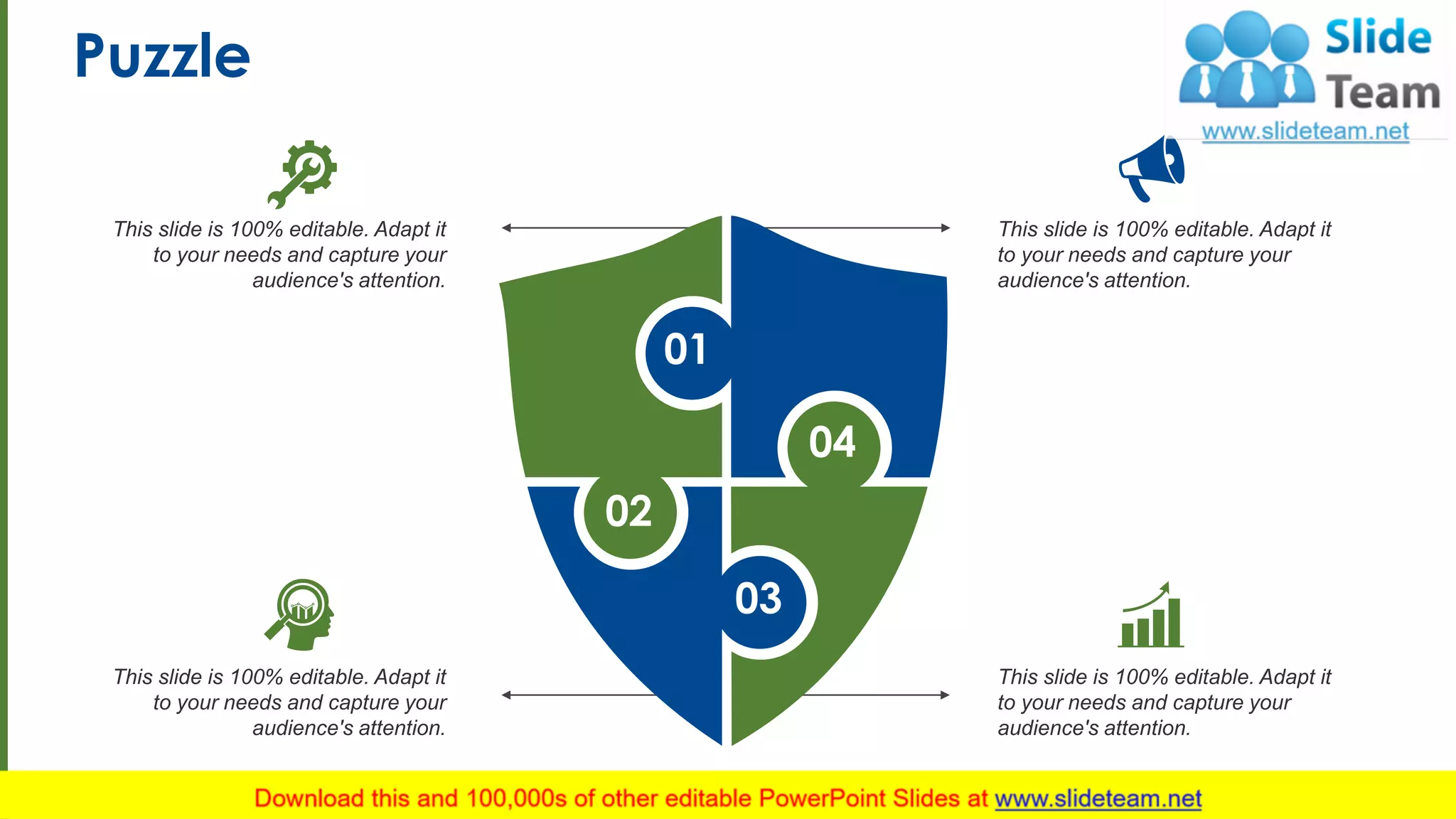 Puzzle
This slide is 100% editable. Adapt it
to your needs and capture your
audience's attention.
This slide is 100% editable. Adapt it
to your needs and capture your
audience's attention.
This slide is 100% editable. Adapt it
to your needs and capture your
audience's attention.
This slide is 100% editable. Adapt it
to your needs and capture your
audience's attention.
01
04
03
02
11
 