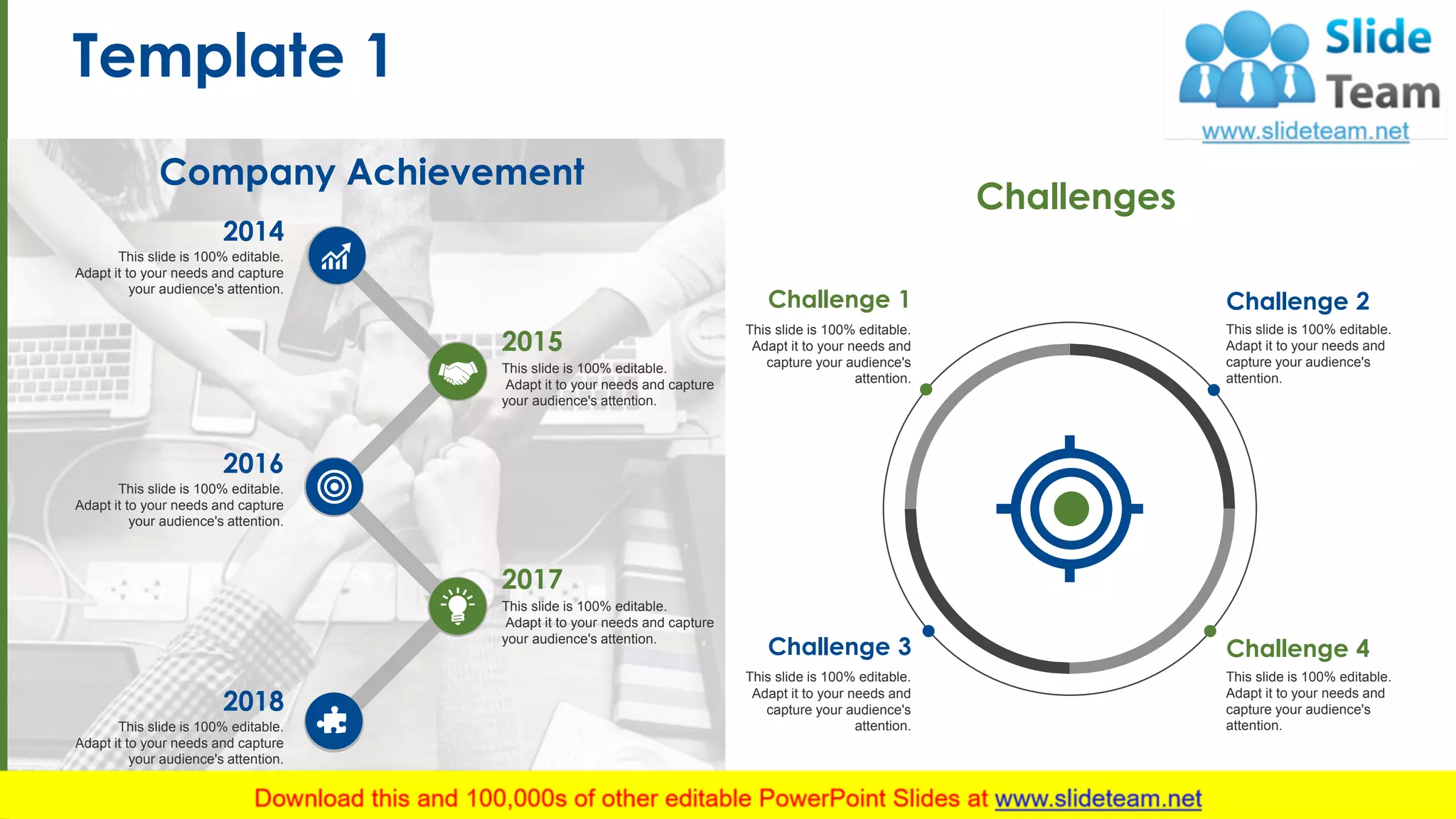 Template 1
2
This slide is 100% editable.
Adapt it to your needs and capture
your audience's attention.
2015
This slide is 100% editable.
Adapt it to your needs and capture
your audience's attention.
2017
This slide is 100% editable.
Adapt it to your needs and capture
your audience's attention.
2014
This slide is 100% editable.
Adapt it to your needs and capture
your audience's attention.
2016
This slide is 100% editable.
Adapt it to your needs and capture
your audience's attention.
2018
Company Achievement
Challenges
Challenge 1
This slide is 100% editable.
Adapt it to your needs and
capture your audience's
attention.
Challenge 2
This slide is 100% editable.
Adapt it to your needs and
capture your audience's
attention.
Challenge 3
This slide is 100% editable.
Adapt it to your needs and
capture your audience's
attention.
Challenge 4
This slide is 100% editable.
Adapt it to your needs and
capture your audience's
attention.
 