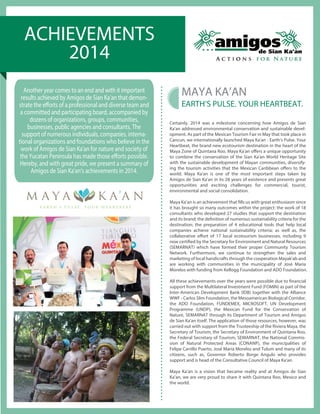 ACHIEVEMENTS 
2014 
Certainly, 2014 was a milestone concerning how Amigos de Sian 
Ka'an addressed environmental conservation and sustainable devel-opment. 
As part of the Mexican Tourism Fair in May that took place in 
Cancun, we internationally launched Maya Ka'an - Earth’s Pulse. Your 
Heartbeat, the brand new ecotourism destination in the heart of the 
Maya Zone of Quintana Roo. Maya Ka'an oers a unique opportunity 
to combine the conservation of the Sian Ka'an World Heritage Site 
with the sustainable development of Mayan communities, diversify-ing 
the tourism activities that the Mexican Caribbean oers to the 
world. Maya Ka'an is one of the most important steps taken by 
Amigos de Sian Ka'an in its 28 years of existence and presents great 
opportunities and exciting challenges for commercial, tourist, 
environmental and social consolidation. 
Maya Ka’an is an achievement that lls us with great enthusiasm since 
it has brought so many outcomes within the project: the work of 18 
consultants who developed 27 studies that support the destination 
and its brand; the denition of numerous sustainability criteria for the 
destination; the preparation of 4 educational tools that help local 
companies achieve national sustainability criteria; as well as, the 
collaborative eort of 17 local ecotourism businesses, including 9 
now certied by the Secretary for Environment and Natural Resources 
(SEMARNAT) which have formed their proper Community Tourism 
Network. Furthermore, we continue to strengthen the sales and 
marketing of local handicrafts through the cooperation Mayak'ab and 
are working with communities in the municipality of José María 
Morelos with funding from Kellogg Foundation and ADO Foundation. 
All these achievements over the years were possible due to nancial 
support from the Multilateral Investment Fund (FOMIN) as part of the 
Inter-American Development Bank (IDB) together with the Alliance 
WWF - Carlos Slim Foundation, the Mesoamerican Biological Corridor, 
the ADO Foundation, FUNDEMEX, MICROSOFT, UN Development 
Programme (UNDP), the Mexican Fund for the Conservation of 
Nature, SEMARNAT through its Department of Tourism and Amigos 
de Sian Ka'an itself. The application of those resources, however, was 
carried out with support from the Trusteeship of the Riviera Maya, the 
Secretary of Tourism, the Secretary of Environment of Quintana Roo, 
the Federal Secretary of Tourism, SEMARNAT, the National Commis-sion 
of Natural Protected Areas (CONANP), the municipalities of 
Felipe Carrillo Puerto, José María Morelos and Tulum and many of its 
citizens, such as, Governor Roberto Borge Angulo who provides 
support and is head of the Consultative Council of Maya Ka'an. 
Maya Ka’an is a vision that became reality and at Amigos de Sian 
Ka’an, we are very proud to share it with Quintana Roo, Mexico and 
the world. 
Another year comes to an end and with it important 
results achieved by Amigos de Sian Ka’an that demon-strate 
the eorts of a professional and diverse team and 
a committed and participating board, accompanied by 
dozens of organizations, groups, communities, 
businesses, public agencies and consultants. The 
support of numerous individuals, companies, interna-tional 
organizations and foundations who believe in the 
work of Amigos de Sian Ka'an for nature and society of 
the Yucatan Peninsula has made those eorts possible. 
Hereby, and with great pride, we present a summary of 
Amigos de Sian Ka'an’s achievements in 2014. 
OFFICIAL LAUNCH 
ECOTURISM DESTINATION 
MAYA KA’AN 
EARTH’S PULSE. YOUR HEARTBEAT. 
 