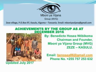 ACHIEVEMENTS BY THE GROUP AS AT
DECEMBER 2016
By: Benedicto Hosea Ntibikema
Chairman and Founder,
Mboni ya Vijana Group (MVG)
ZEZE – KASULU.
Email: benosea86@gmail.com
Phone No. +255 757 253 632
Updated July 2017
 